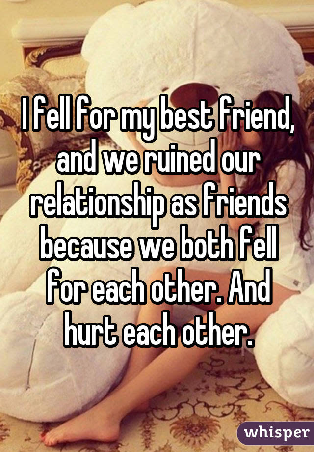 I fell for my best friend, and we ruined our relationship as friends because we both fell for each other. And hurt each other.