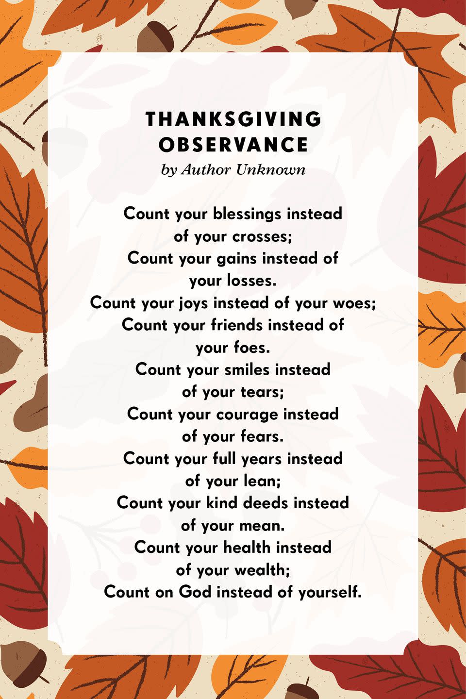 <p><strong>Thanksgiving Observance</strong></p><p>Count your blessings instead of your crosses;<br>Count your gains instead of your losses.<br>Count your joys instead of your woes;<br>Count your friends instead of your foes.<br>Count your smiles instead of your tears;<br>Count your courage instead of your fears.<br>Count your full years instead of your lean;<br>Count your kind deeds instead of your mean.<br>Count your health instead of your wealth;<br>Count on God instead of yourself.</p>