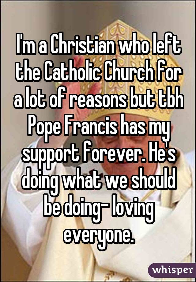 I'm a Christian who left the Catholic Church for a lot of reasons but tbh Pope Francis has my support forever. He's doing what we should be doing- loving everyone.