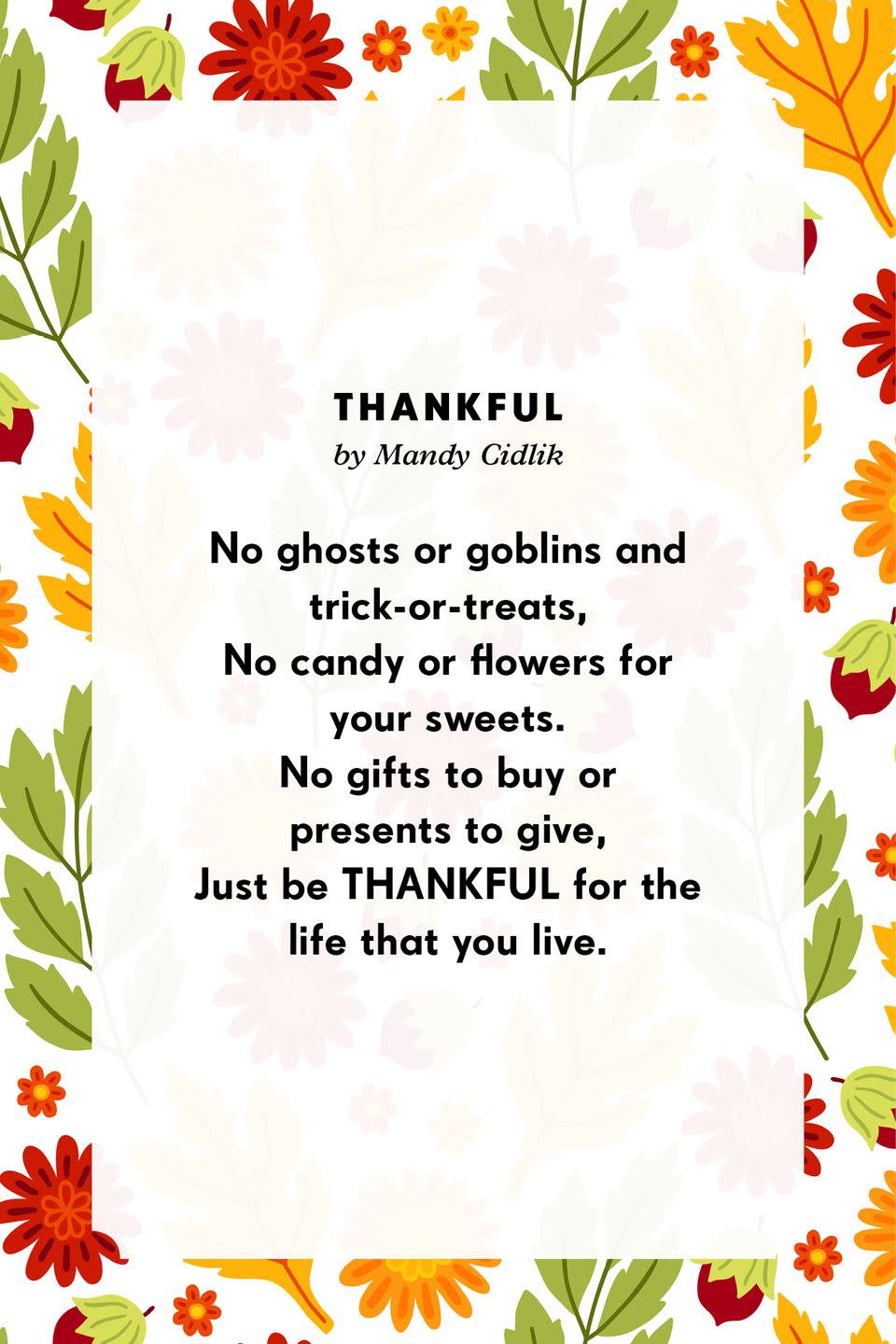 <p><strong>Thankful</strong> </p><p>No ghosts or goblins and trick-or-treats,<br>No candy or flowers for your sweets.<br>No gifts to buy or presents to give,<br>Just be THANKFUL for the life that you live.</p>