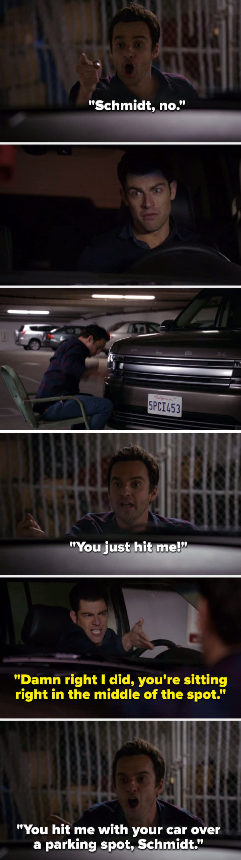 On New Girl, Nick says, Schmidt, no, Schmidt hits Nick with his car and Nick says, You just hit me, Schmidt says, Damn right I did, you're sitting right in the middle of the spot, and Nick says, You hit me with your car over a parking spot, Schmidt
