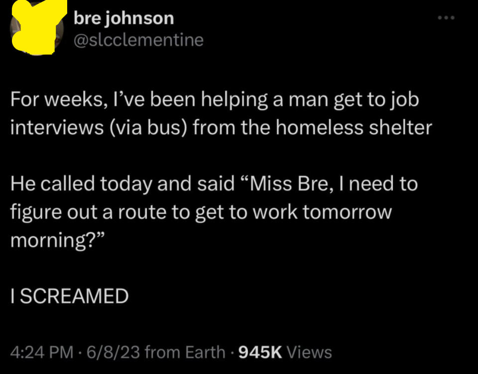 Someone helped a man "from the homeless shelter" get to job interviews, and he called to let her know he needs "to figure out a route to get to work tomorrow morning," and she screamed