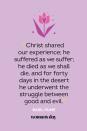 <p>“Christ shared our experience; he suffered as we suffer; he died as we shall die, and for forty days in the desert he underwent the struggle between good and evil.” — Basil Hume</p>