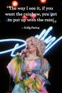 <p>"The way I see it, if you want the rainbow, you got to put up with the rain!"</p>