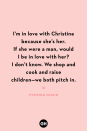 <p>I’m in love with Christine because she’s her. If she were a man, would I be in love with her? I don’t know. We shop and cook and raise children — we both pitch in.</p><p><strong>RELATED:</strong> <a href="https://www.goodhousekeeping.com/holidays/mothers-day/g20064142/funny-mom-quotes/" rel="nofollow noopener" target="_blank" data-ylk="slk:40 Funny Quotes About Motherhood to Help Bring a Smile to Mom's Face;elm:context_link;itc:0;sec:content-canvas" class="link ">40 Funny Quotes About Motherhood to Help Bring a Smile to Mom's Face</a></p>