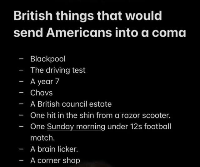 British things that would send Americans into a coma: blackpool, the driving test, a year 7, chavs, a British council estate, one hit in the shin from a razor scooter, one Sunday morning under 12s football match, a brain licker, a corner shop