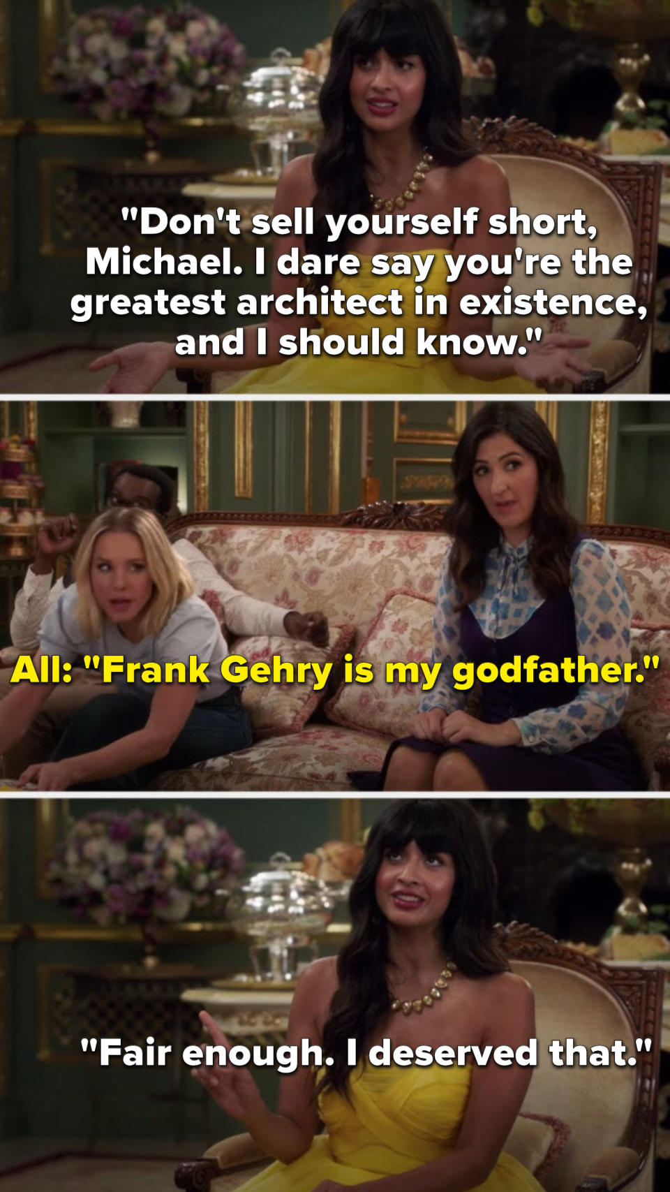 Tahani says, Don't sell yourself short, Michael, I dare say you're the greatest architect in existence, and I should know, then everyone with Tahani says, Frank Gehry is my godfather, and Tahani says, Fair enough, I deserved that