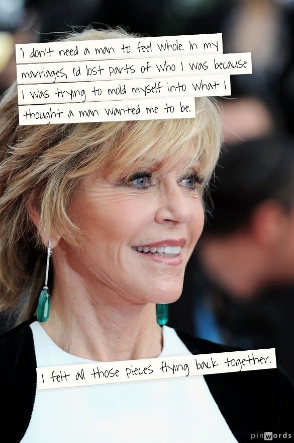 "I don't need a man to feel whole. In my marriages, I'd lost parts of who I was because I was trying to mold myself into what I thought a man wanted me to be. I felt all those pieces flying back together."  From an interview in <a href="http://www.oprah.com/spirit/Jane-Fonda-Interview-Finding-Happiness-Alone-Loving-Yourself">O, The Oprah magazine</a>