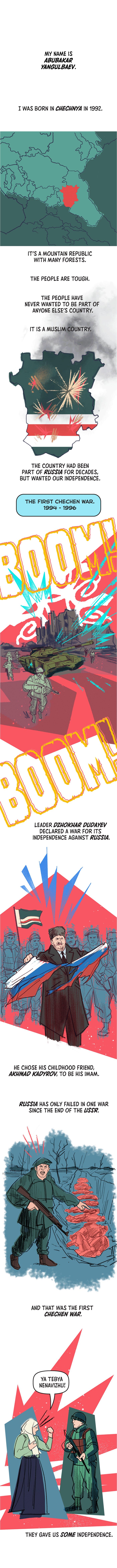 My name is Abubakar Yangulbaev. I was born in Chechnya in 1992. It’s a mountain republic with many forests. The people are tough.  The people have never wanted to be part of anyone else’s country. It is a Muslim country. The country had been part of Russia for decades, but wanted our independence. The First Chechen War. 1994 - 1996. Leader Dzhokhar Dudayev declared a war for its independence against Russia. He chose his childhood friend Akhmad Kadyrov to be his imam. Russia has only failed in one war since the end of the USSR. And that was the First Chechen War. They gave us some independence.