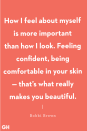 <p>"How I feel about myself is more important than how I look. Feeling confident, being comfortable in your skin — that’s what really makes you beautiful." </p>