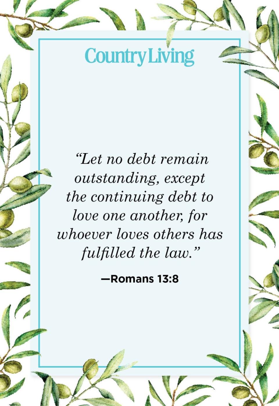 <p>“Let no debt remain outstanding, except the continuing debt to love one another, for whoever loves others has fulfilled the law.”</p>