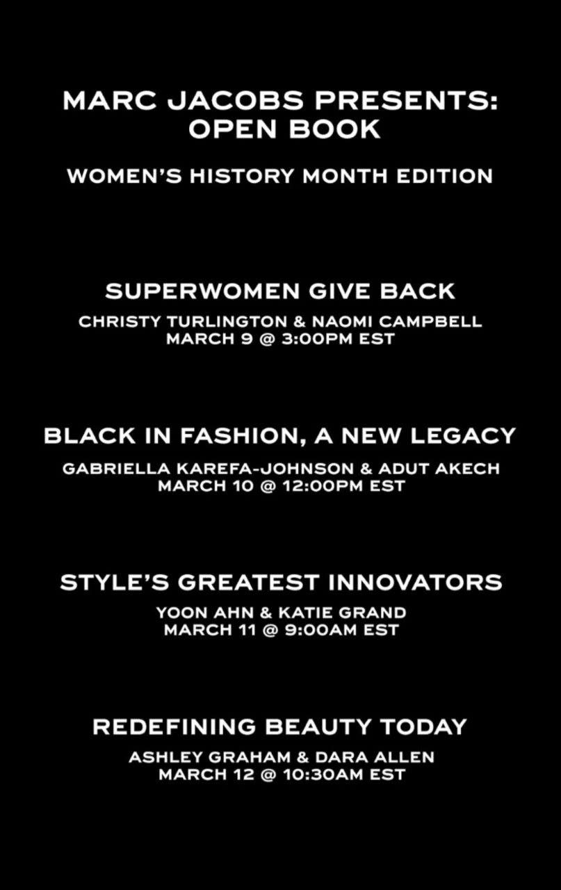 <p>Who: Marc Jacobs<br></p><p>What: Open Book Conversations</p><p>Where: On Marc Jacobs Instagram Live @marcjacobs</p><p>Why: To honor Women's History Month, Marc Jacobs has invited some of his closest friends in the fashion industry along with new faces and talents to talk about the industry as a whole through the lenses of race, innovation, and giving back. The talks will kick off on Tuesday, March 9, with a discussion with Christy Turlington and Naomi Campbell, two dear friends of Jacobs'. Their discussion will also be a live fundraiser for Every Mother Counts. </p><p><a class="link " href="https://www.instagram.com/marcjacobs/" rel="nofollow noopener" target="_blank" data-ylk="slk:WATCH LIVE;elm:context_link;itc:0;sec:content-canvas">WATCH LIVE</a></p>