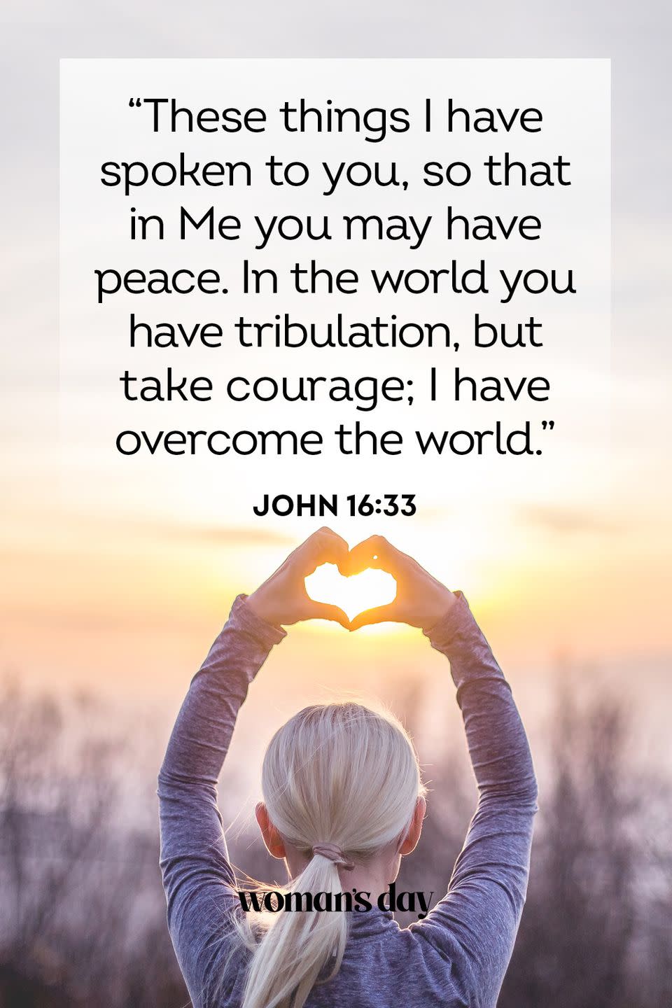 <p>"These things I have spoken to you, so that in Me you may have peace. In the world you have tribulation, but take courage; I have overcome the world." — John 16:33</p><p><strong>The Good News:</strong> Through your faith, God has spoken to you, and told you of the peace He will bring you through the trials and tribulations of life. </p><p>__________________________________________________________<em><br><br><a href="https://subscribe.hearstmags.com/subscribe/womansday/253396?source=wdy_edit_article" rel="nofollow noopener" target="_blank" data-ylk="slk:Subscribe to Woman's Day;elm:context_link;itc:0;sec:content-canvas" class="link ">Subscribe to Woman's Day</a> today and get <strong>73% off your first 12 issues</strong>. And while you’re at it, <a href="https://subscribe.hearstmags.com/circulation/shared/email/newsletters/signup/wdy-su01.html" rel="nofollow noopener" target="_blank" data-ylk="slk:sign up for our FREE newsletter;elm:context_link;itc:0;sec:content-canvas" class="link ">sign up for our FREE newsletter</a> for even more of the Woman's Day content you want.</em><br></p>