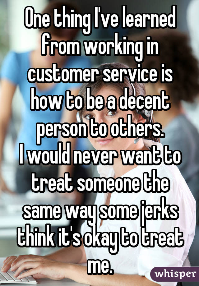 One thing I've learned from working in customer service is how to be a decent person to others. I would never want to treat someone the same way some jerks think it's okay to treat me.