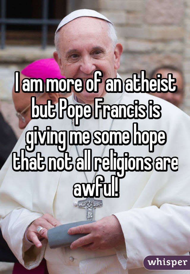 I am more of an atheist but Pope Francis is giving me some hope that not all religions are awful!