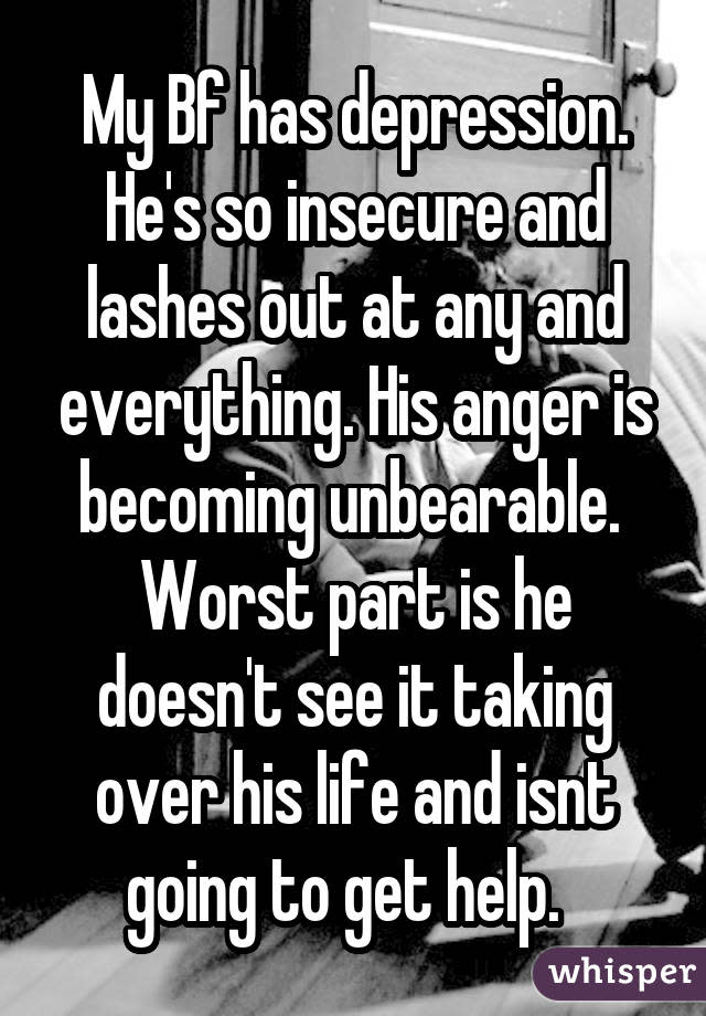 My Bf has depression. He's so insecure and lashes out at any and everything. His anger is becoming unbearable.  Worst part is he doesn't see it taking over his life and isnt going to get help.  