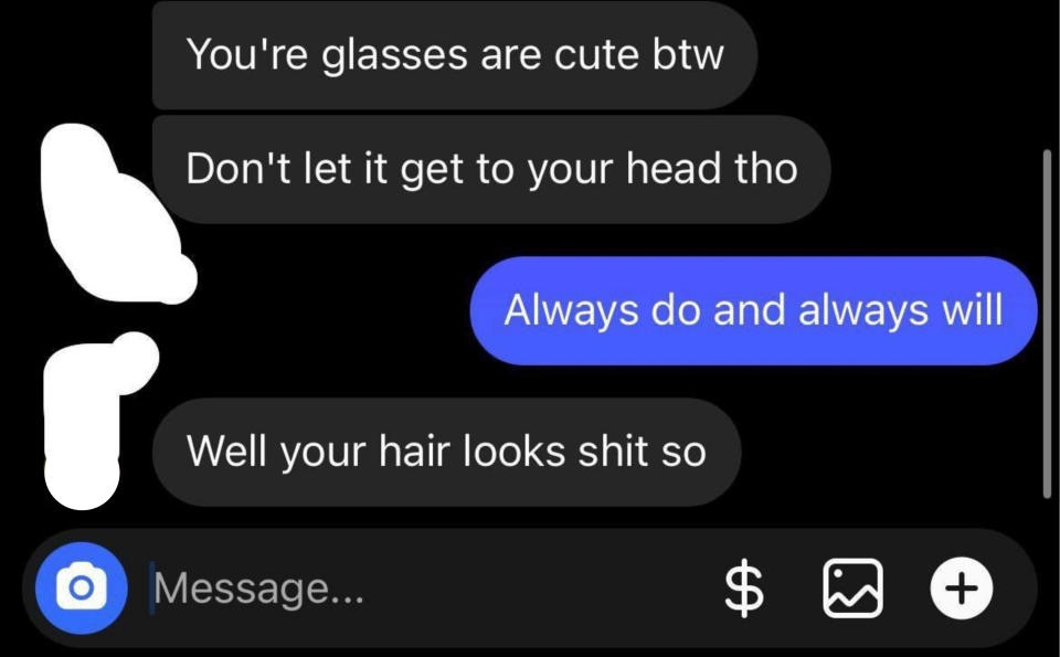 He says her glasses are cute, but "don't let it get to your head," and when she says "Always do and always will," he says "Well your hair looks shit so"