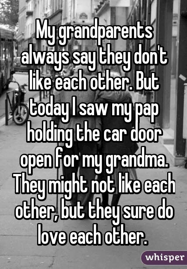 My grandparents always say they don't like each other. But today I saw my pap holding the car door open for my grandma. They might not like each other, but they sure do love each other. 