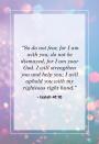 <p>"So do not fear, for I am with you; do not be dismayed, for I am your God. I will strengthen you and help you; I will uphold you with my righteous right hand."</p>