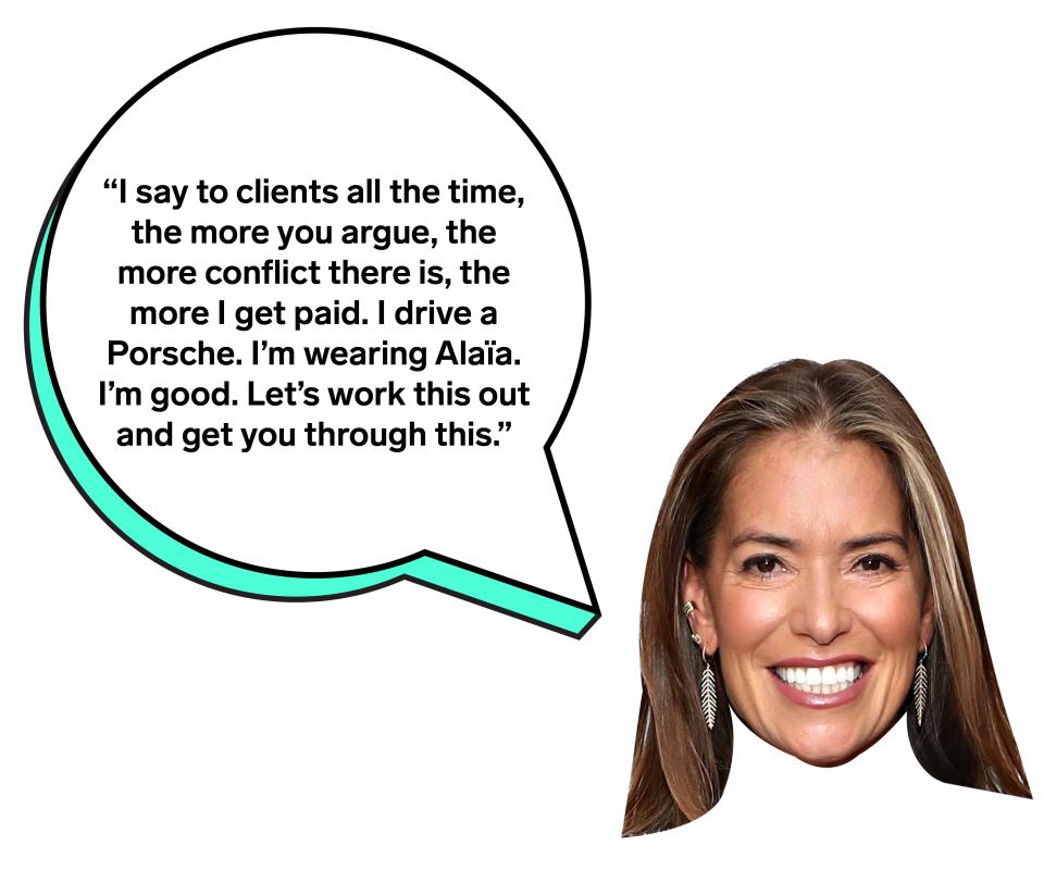 "I say to clients all the time, the more you argue, the more conflict there is, the more I get paid. I drive a Porsche. I'm wearing Alaïa. I'm good. Let's work this out and get you through this."