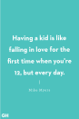 <p>Having a kid is like falling in love for the first time when you're 12, but every day.</p>