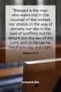 <p>"Blessed is the man who walks not in the counsel of the wicked, nor stands in the way of sinners, nor sits in the seat of scoffers; but his delight is in the law of the Lord, and on his law he meditates day and night."</p>