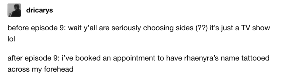 before ep 9: wait y'all are seriously choosing sides it's just a TV show lol; after ep 9: i've booked an appt to have rhaenyra's name tattooed across my forehead