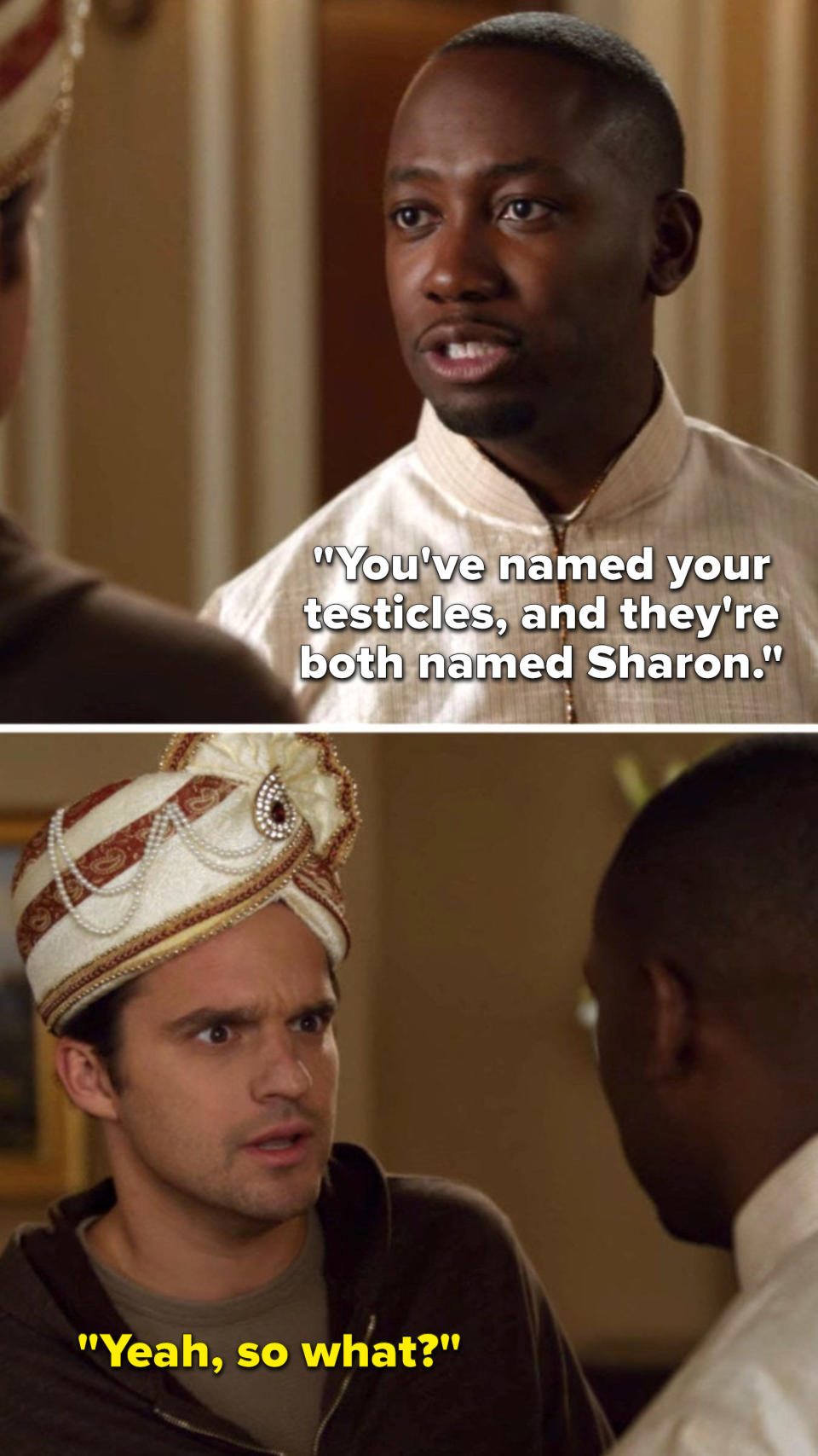 On New Girl, Winston says, You've named your testicles, and they're both named Sharon, and Nick says, Yeah, so what