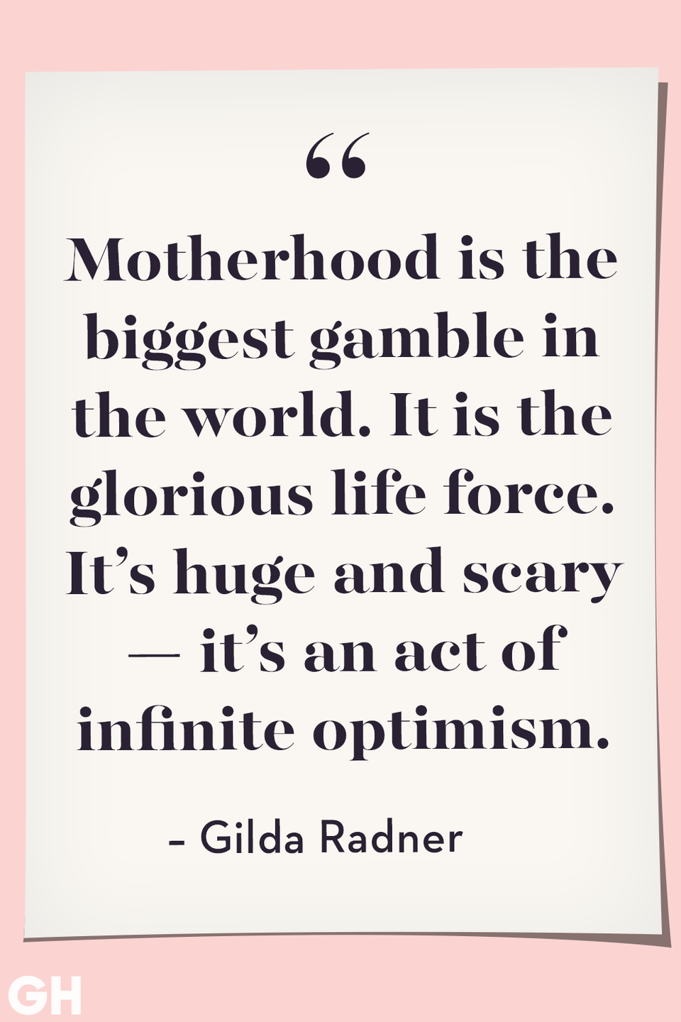 <p>Motherhood is the biggest gamble in the world. It is the glorious life force. It’s huge and scary — it’s an act of infinite optimism.</p>