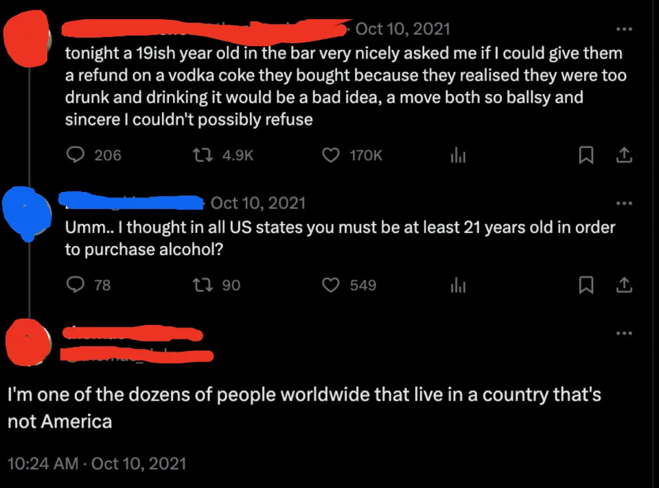 i thought in all U.S states you must be at least 21 years old in order to purchase alcohol, and a person replies, i'm one of the dozens of people worldwide that live in a country that's not america