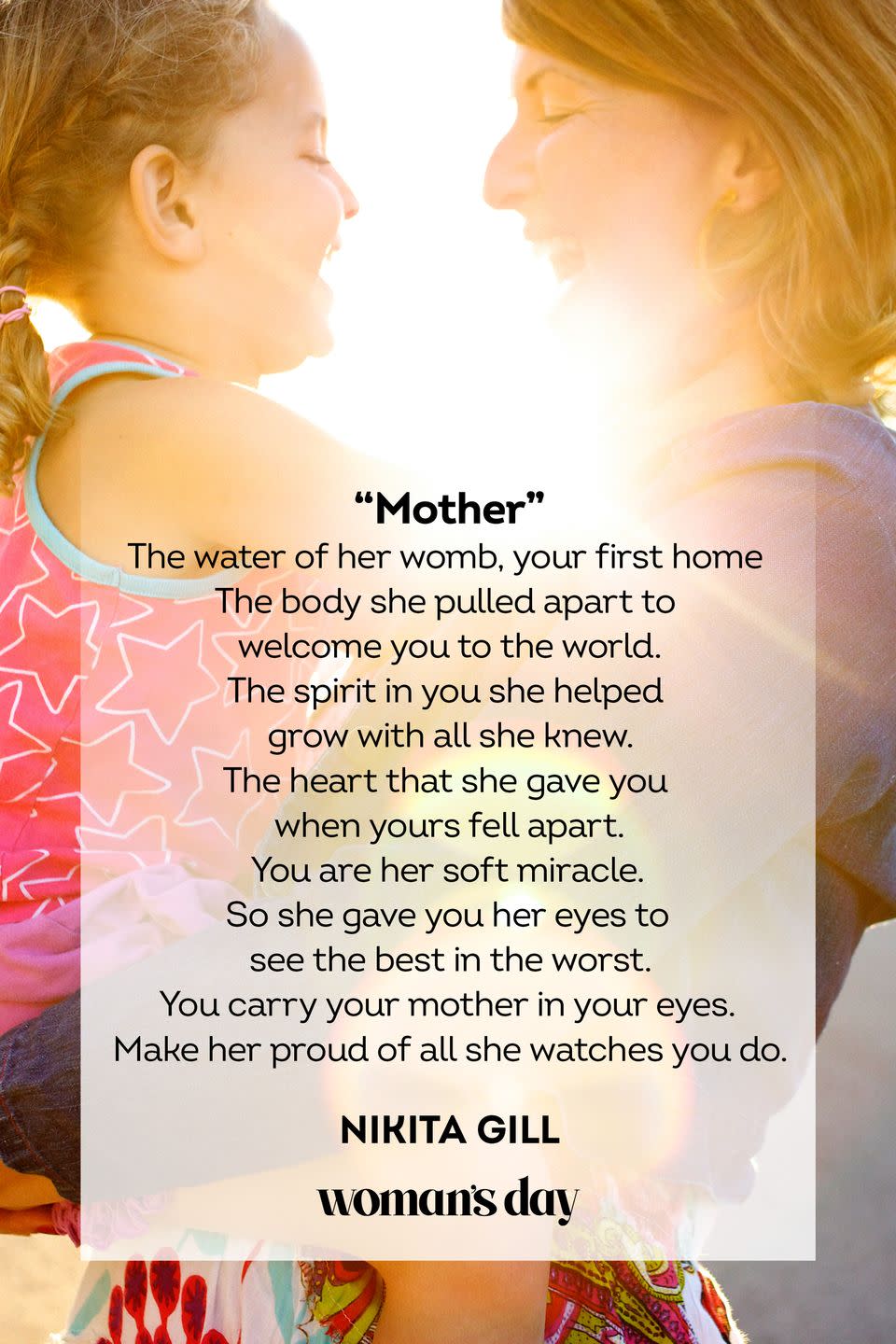 <p>The water of her womb, your first home<br>The body she pulled apart to welcome you to the world.<br>The spirit in you she helped grow with all she knew.<br>The heart that she gave you when yours fell apart.<br>You are her soft miracle.<br>So she gave you her eyes to see the best in the worst.<br>You carry your mother in your eyes.<br>Make her proud of all she watches you do.</p><p>— Nikita Gill</p>