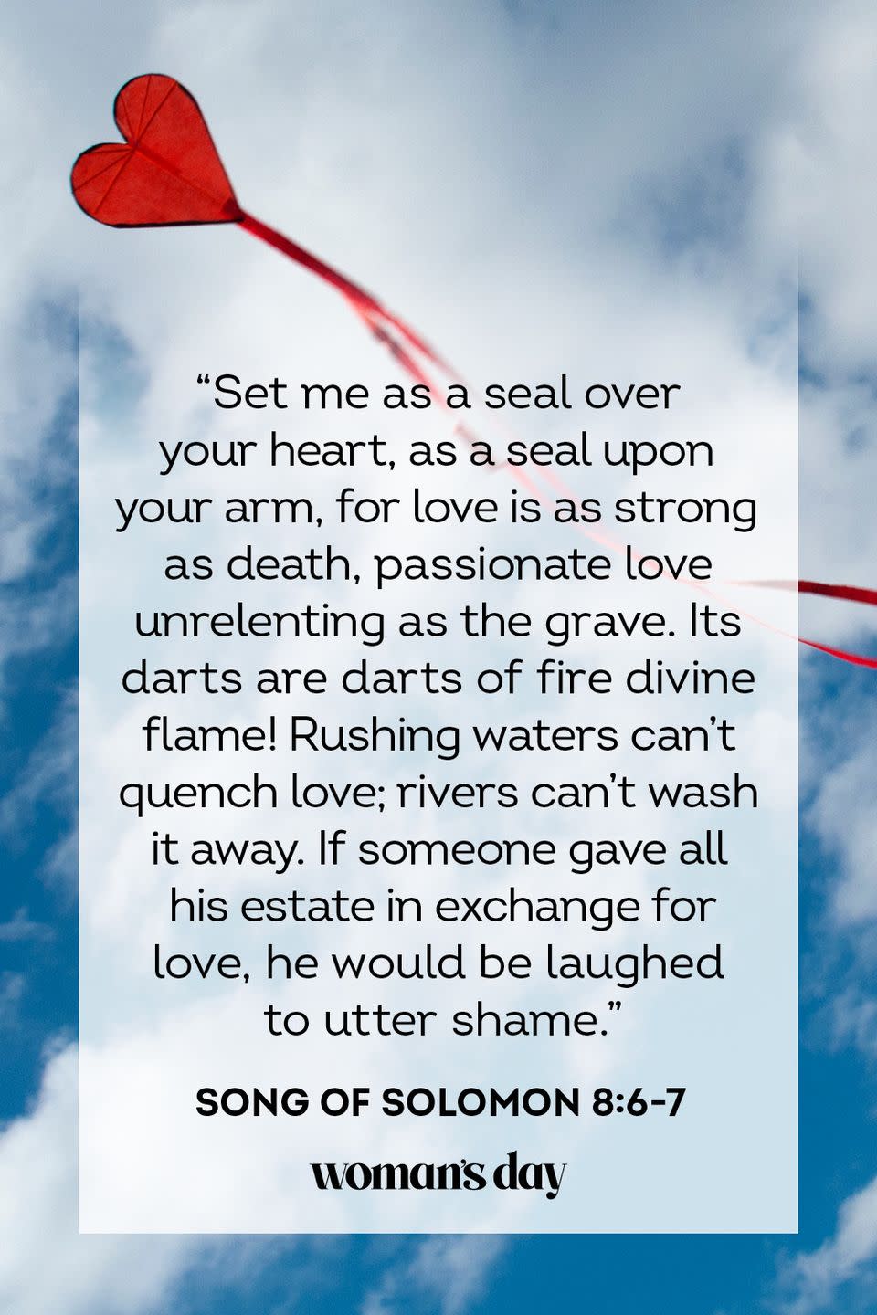 <p>"Set me as a seal over your heart, as a seal upon your arm, for love is as strong as death, passionate love unrelenting as the grave. Its darts are darts of fire divine flame! Rushing waters can't quench love; rivers can't wash it away. If someone gave all his estate in exchange for love, he would be laughed to utter shame."</p><p><strong>The Good News: </strong>There is nothing stronger than love — even death. In the darkest of times during your life, love will lift you up and carry you forward. This is the love of the Lord and the love of others around you.</p>