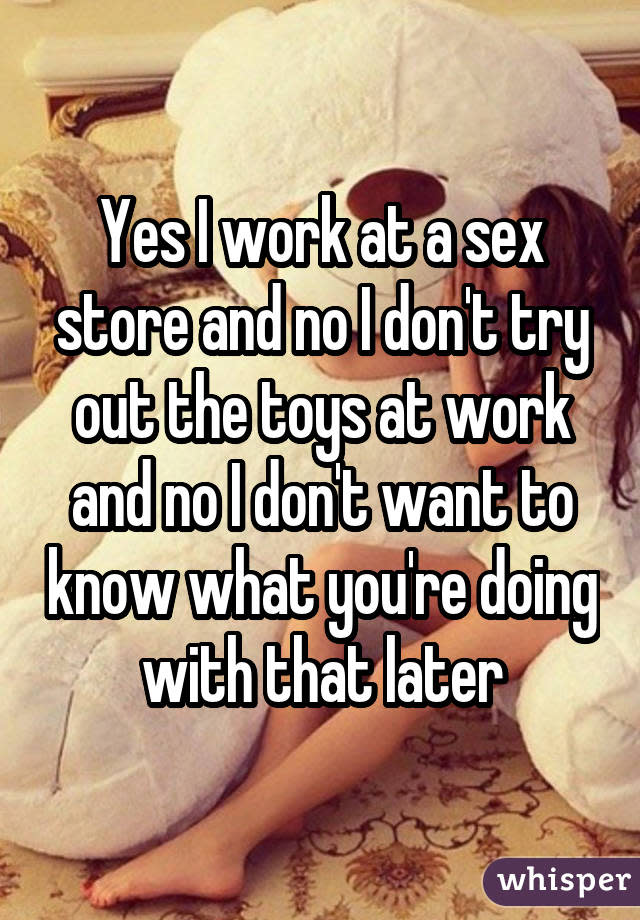 Yes I work at a sex store and no I don't try out the toys at work and no I don't want to know what you're doing with that later