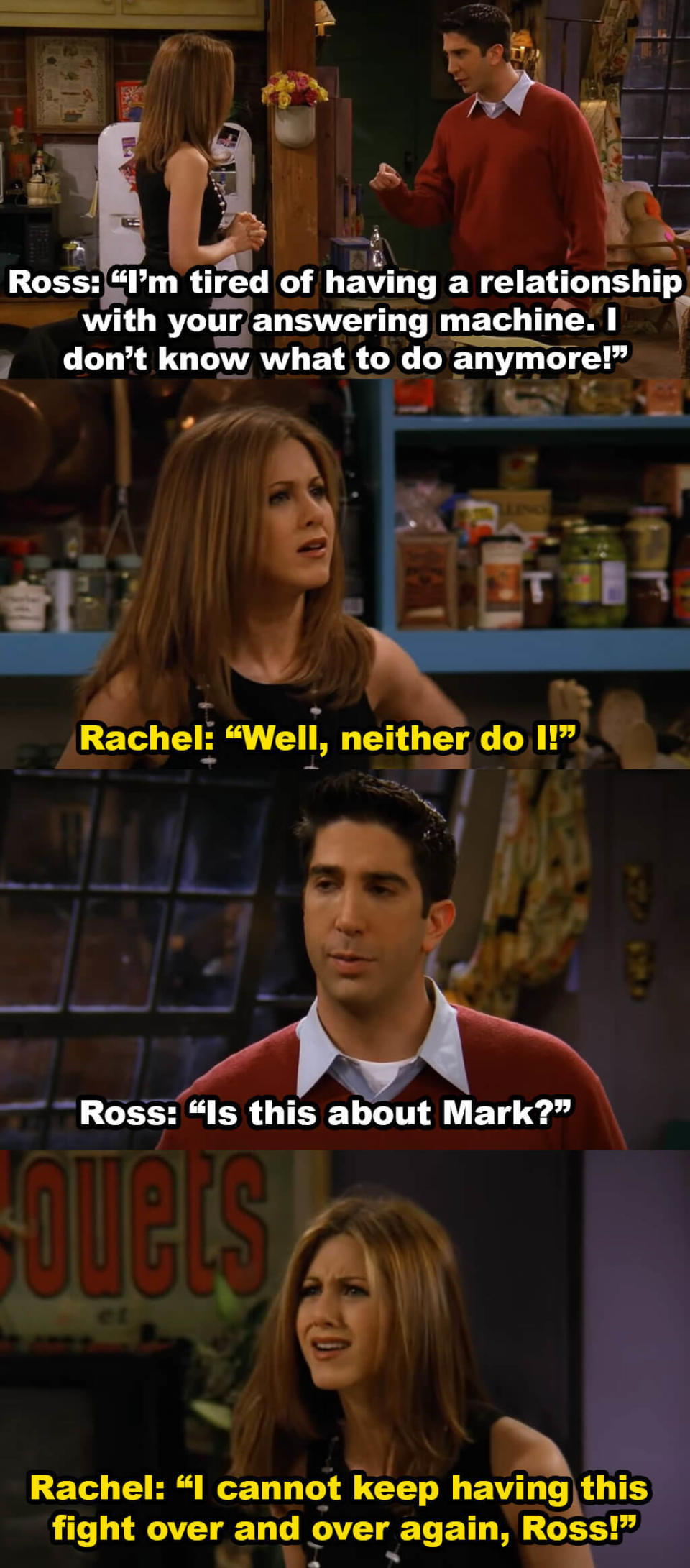 Ross says he's tired of having a relationship with Rachel's answering machine and then asks if this is about Mark. Rachel says she can't keep having this fight