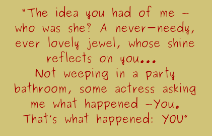 The idea you had of me - who was she? A never-needy, ever lovely jewel, whose shine reflects on you...Not weeping in a party bathroom, some actress asking me what happened: You. That's what happened: You