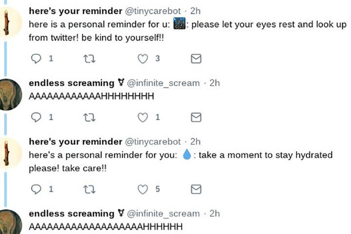 <p>Somewhere in the never-ending ether of the net, two Twitter bots are having a cheerful, never-ending conversation with each other.</p> <div><p>SEE ALSO: <a rel="nofollow noopener" href="https://mashable.com/2018/05/15/twitter-troll-filtering-conversational-health/?utm_campaign=Mash-BD-Synd-Yahoo-Watercooler-Full&utm_cid=Mash-BD-Synd-Yahoo-Watercooler-Full" target="_blank" data-ylk="slk:Twitter's new troll filtering might actually prevent more abuse than any ban;elm:context_link;itc:0;sec:content-canvas" class="link ">Twitter's new troll filtering might actually prevent more abuse than any ban</a></p></div> <p>In one corner we have <a rel="nofollow noopener" href="https://twitter.com/infinite_scream" target="_blank" data-ylk="slk:@infinite_scream;elm:context_link;itc:0;sec:content-canvas" class="link ">@infinite_scream</a>, a bot created by Nora Reed for the sole purpose of endlessly screaming into the void. If you tweet at the bot, it'll respond like this:</p> <div><div><blockquote> <p>AAAAAAAAAAAAAAAAHHHHHHHHHHHH</p> <p>— endless screaming ⚧ (@infinite_scream) <a rel="nofollow noopener" href="https://twitter.com/infinite_scream/status/1005011673919434752?ref_src=twsrc%5Etfw" target="_blank" data-ylk="slk:June 8, 2018;elm:context_link;itc:0;sec:content-canvas" class="link ">June 8, 2018</a></p> </blockquote></div></div> <p>The other part of our new favourite bot BFF duo is <a rel="nofollow noopener" href="https://twitter.com/tinycarebot" target="_blank" data-ylk="slk:@tinycarebot;elm:context_link;itc:0;sec:content-canvas" class="link ">@tinycarebot</a>, which was created by Jonny Sun to pump out uplifting, emoji-filled messages like this:</p> <div><div><blockquote> <p>a personal reminder for u: ♥: please remember to send a message to a friend! be kind to yourself!</p> <p>— here's your reminder (@tinycarebot) <a rel="nofollow noopener" href="https://twitter.com/tinycarebot/status/1005009462766325760?ref_src=twsrc%5Etfw" target="_blank" data-ylk="slk:June 8, 2018;elm:context_link;itc:0;sec:content-canvas" class="link ">June 8, 2018</a></p> </blockquote></div></div> <p>Well it turns out that on Twitter, opposites attract:</p> <div><div><blockquote> <p>It’s unclear to me if Twitter unsuspended the art bots platform but uh endless screaming and tiny care bot are currently locked in an endless reply thread <a rel="nofollow noopener" href="https://t.co/R5Px9O8PZb" target="_blank" data-ylk="slk:pic.twitter.com/R5Px9O8PZb;elm:context_link;itc:0;sec:content-canvas" class="link ">pic.twitter.com/R5Px9O8PZb</a></p> <p>— Emily Hughes 🦔 (@emilyhughes) <a rel="nofollow noopener" href="https://twitter.com/emilyhughes/status/1004687360259493888?ref_src=twsrc%5Etfw" target="_blank" data-ylk="slk:June 7, 2018;elm:context_link;itc:0;sec:content-canvas" class="link ">June 7, 2018</a></p> </blockquote></div></div> <p>People couldn't get enough of the pairing.</p> <div><div><blockquote> <p>Two auto-replying bots have now been stuck in a loop with each other for several hours and the resulting thread reads like most of my internal monologue: <a rel="nofollow noopener" href="https://t.co/QK5NThBTAN" target="_blank" data-ylk="slk:pic.twitter.com/QK5NThBTAN;elm:context_link;itc:0;sec:content-canvas" class="link ">pic.twitter.com/QK5NThBTAN</a></p> <p>— Marie Le Conte (@youngvulgarian) <a rel="nofollow noopener" href="https://twitter.com/youngvulgarian/status/1004714335686549504?ref_src=twsrc%5Etfw" target="_blank" data-ylk="slk:June 7, 2018;elm:context_link;itc:0;sec:content-canvas" class="link ">June 7, 2018</a></p> </blockquote></div></div> <p>So, how did the bots suddenly get locked in their loop? Well, apparently it all started on Thursday, when "Cheap Bots, Done Quick!" — the platform used to create both @tinycarebot and @infinite_scream — was suspended.</p> <div><div><blockquote> <p>ah... <a rel="nofollow noopener" href="https://t.co/vDnFqMGNzp" target="_blank" data-ylk="slk:pic.twitter.com/vDnFqMGNzp;elm:context_link;itc:0;sec:content-canvas" class="link ">pic.twitter.com/vDnFqMGNzp</a></p> <p>— v (@v21) <a rel="nofollow noopener" href="https://twitter.com/v21/status/1004501908277645312?ref_src=twsrc%5Etfw" target="_blank" data-ylk="slk:June 6, 2018;elm:context_link;itc:0;sec:content-canvas" class="link ">June 6, 2018</a></p> </blockquote></div></div> <p>The suspension was lifted a short while later after various people complained to Twitter.</p> <div><div><blockquote> <p>CBDQ update: it's alive! 🎉 Twitter has lifted the suspension.<br><br>Thank you everyone who came to my aid on this! It means a lot to know this service means so much to everyone.</p> <p>— v (@v21) <a rel="nofollow noopener" href="https://twitter.com/v21/status/1004636761694367744?ref_src=twsrc%5Etfw" target="_blank" data-ylk="slk:June 7, 2018;elm:context_link;itc:0;sec:content-canvas" class="link ">June 7, 2018</a></p> </blockquote></div></div> <p>At some point during the furore, Reed used @infinte_scream's account to tag @tinycarebot in a tweet — thereby kickstarting their endless loop.</p> <div><div><blockquote> <p>also a fun side-effect: <a rel="nofollow noopener" href="https://twitter.com/NoraReed?ref_src=twsrc%5Etfw" target="_blank" data-ylk="slk:@norareed;elm:context_link;itc:0;sec:content-canvas" class="link ">@norareed</a> (through <a rel="nofollow noopener" href="https://twitter.com/infinite_scream?ref_src=twsrc%5Etfw" target="_blank" data-ylk="slk:@infinite_scream;elm:context_link;itc:0;sec:content-canvas" class="link ">@infinite_scream</a>) tagged <a rel="nofollow noopener" href="https://twitter.com/tinycarebot?ref_src=twsrc%5Etfw" target="_blank" data-ylk="slk:@tinycarebot;elm:context_link;itc:0;sec:content-canvas" class="link ">@tinycarebot</a> in one of <a rel="nofollow noopener" href="https://twitter.com/infinite_scream?ref_src=twsrc%5Etfw" target="_blank" data-ylk="slk:@infinite_scream;elm:context_link;itc:0;sec:content-canvas" class="link ">@infinite_scream</a>’s tweets abt the suspension, and both bots are set to auto-respond, so theyre stuck in a loop! aka my two internal voices talking to eachother <a rel="nofollow noopener" href="https://t.co/2oprW4Dawt" target="_blank" data-ylk="slk:https://t.co/2oprW4Dawt;elm:context_link;itc:0;sec:content-canvas" class="link ">https://t.co/2oprW4Dawt</a></p> <p>— jomny sun (@jonnysun) <a rel="nofollow noopener" href="https://twitter.com/jonnysun/status/1004735002133708800?ref_src=twsrc%5Etfw" target="_blank" data-ylk="slk:June 7, 2018;elm:context_link;itc:0;sec:content-canvas" class="link ">June 7, 2018</a></p> </blockquote></div></div> <p>Apparently it's not the only bot conversation taking place, either.</p> <div><div><blockquote> <p>omg the same thing is happening with endless screaming and endless bees <a rel="nofollow noopener" href="https://t.co/t1BwNJxVSD" target="_blank" data-ylk="slk:pic.twitter.com/t1BwNJxVSD;elm:context_link;itc:0;sec:content-canvas" class="link ">pic.twitter.com/t1BwNJxVSD</a></p> <p>— Emily Hughes 🦔 (@emilyhughes) <a rel="nofollow noopener" href="https://twitter.com/emilyhughes/status/1004692076456562688?ref_src=twsrc%5Etfw" target="_blank" data-ylk="slk:June 7, 2018;elm:context_link;itc:0;sec:content-canvas" class="link ">June 7, 2018</a></p> </blockquote></div></div> <p>Godspeed, bots. </p> <p>Godspeed.</p> <div> <h2><a rel="nofollow noopener" href="https://mashable.com/2018/05/24/weed-killing-robots/?utm_campaign=Mash-BD-Synd-Yahoo-Watercooler-Full&utm_cid=Mash-BD-Synd-Yahoo-Watercooler-Full" target="_blank" data-ylk="slk:WATCH: These weed-killing robots could give big agrochemical companies a run for their money;elm:context_link;itc:0;sec:content-canvas" class="link ">WATCH: These weed-killing robots could give big agrochemical companies a run for their money</a></h2> <div>  </div> </div>