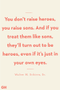 <p>You don’t raise heroes, you raise sons. And if you treat them like sons, they’ll turn out to be heroes, even if it’s just in your own eyes.</p>