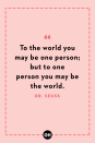 <p>To the world you may be one person; but to one person you may be the world.</p>