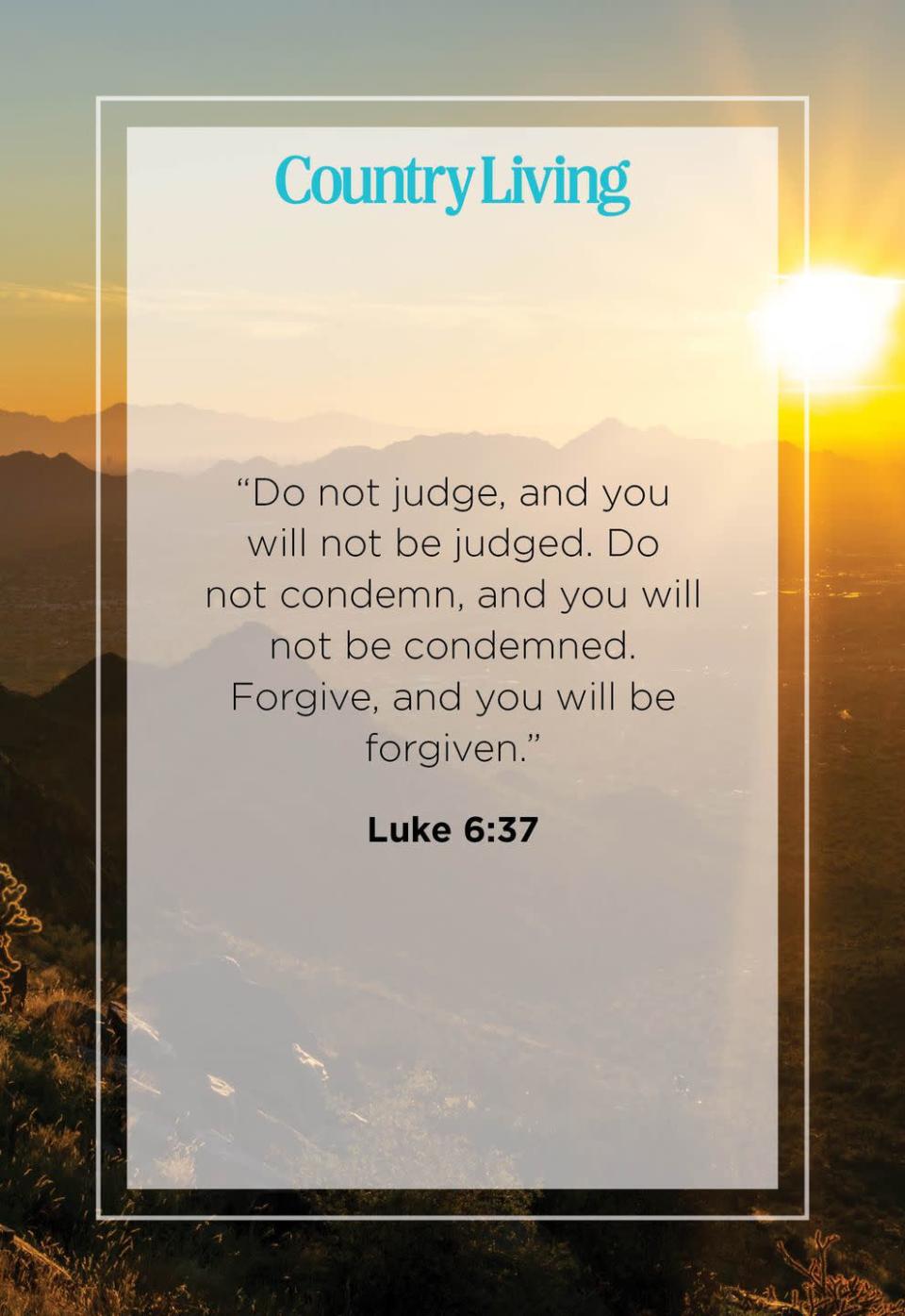 <p>“Do not judge, and you will not be judged. Do not condemn, and you will not be condemned. Forgive, and you will be forgiven.”</p>