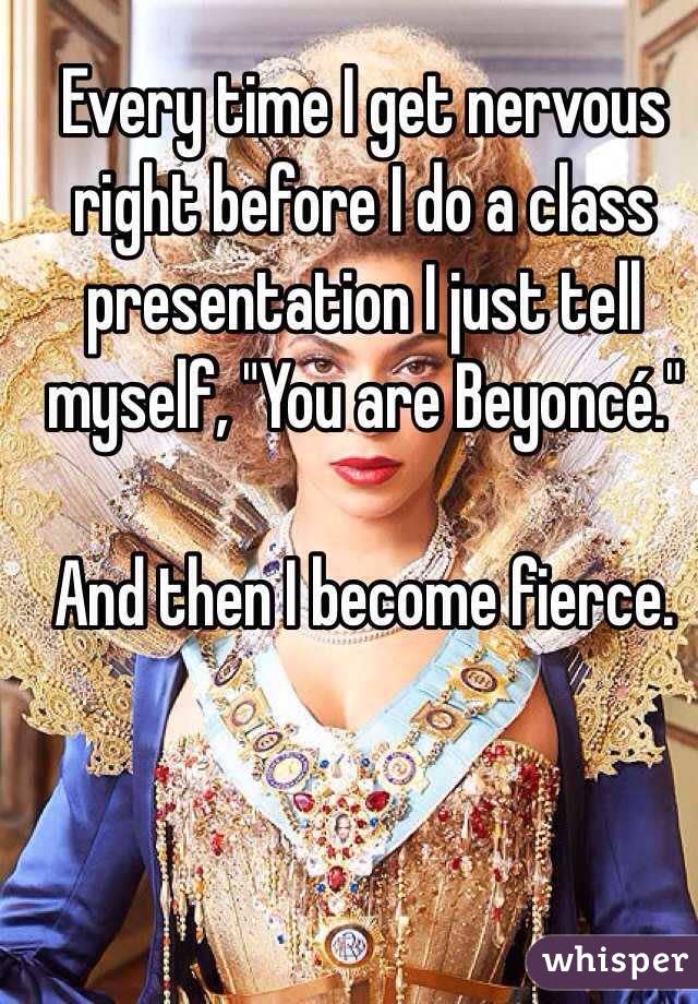 Every time I get nervous right before I do a class presentation I just tell myself, "You are Beyoncé." And then I become fierce. 