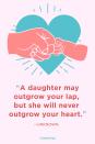 <p>“A daughter may outgrow your lap, but she will never outgrow your heart.”</p>