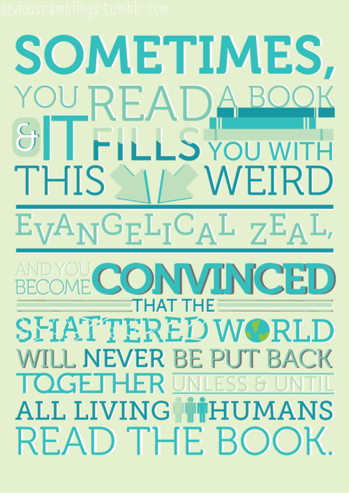 "Sometimes you read a book and it fills you with this weird evangelical zeal, and you become convinced that the shattered world will never be put back together unless and until all living humans read the book."  via <a href="http://creepystalker98.tumblr.com/">creepystalker98.tumblr.com</a>