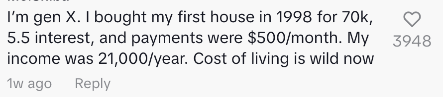 "I'm gen X. I bought my first house in 1998 for 70k, 5.5 interest, and payments were $500/month. My income was 21,000/year. Cost of living is wild now"