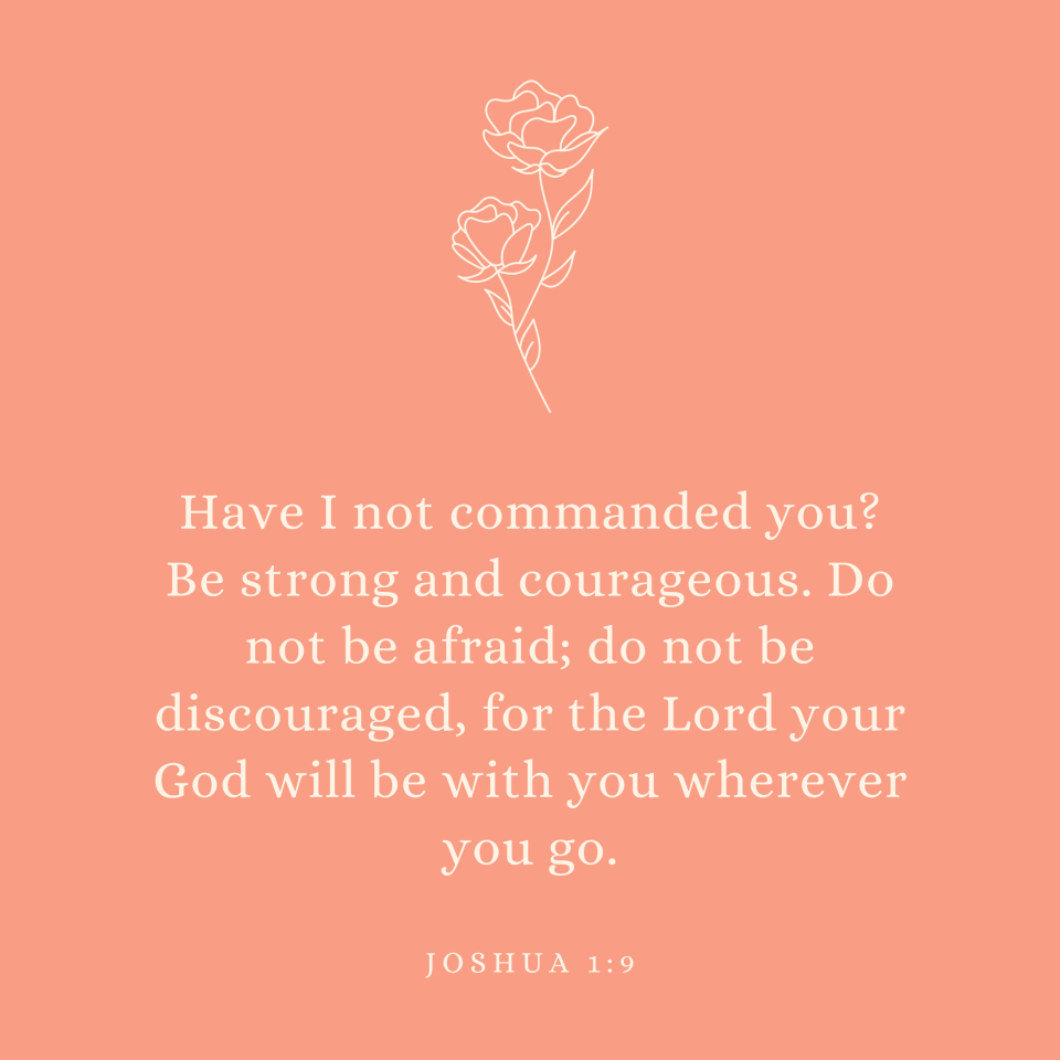 Joshua 1:9 Have I not commanded you? Be strong and courageous. Do not be afraid; do not be discouraged, for the Lord your God will be with you wherever you go.