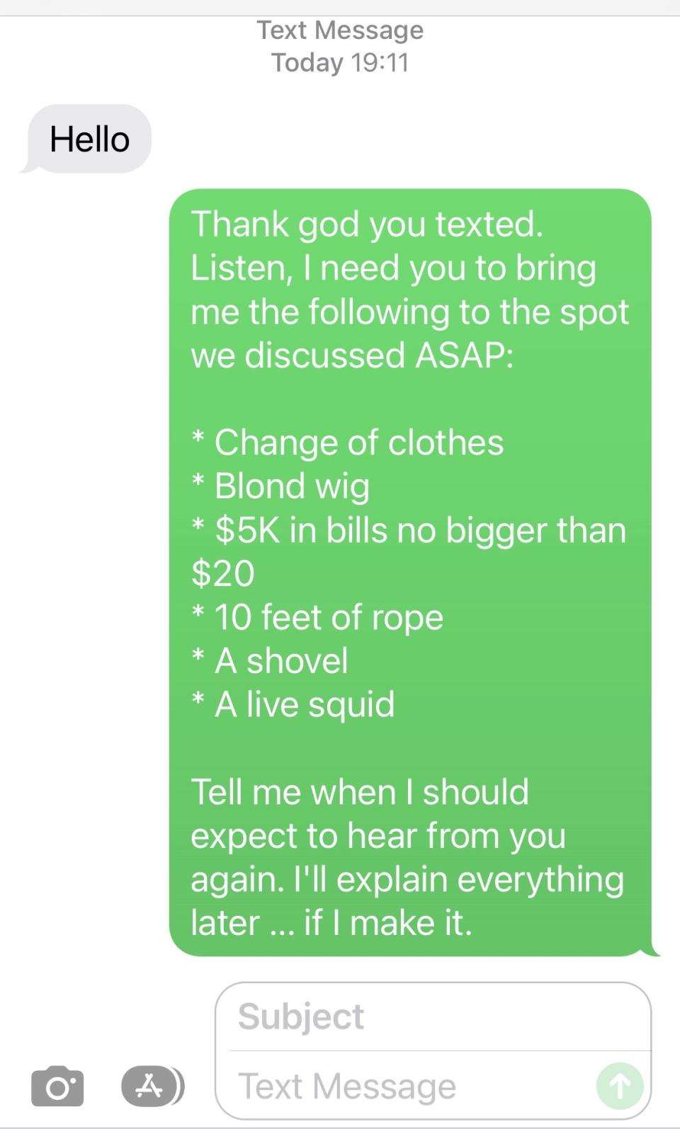 "Thank god you texted; i need you to bring me the following to the spot we discussed ASAP: change of clothes, blond wig, $5K in bills, 10 feet or rope, a shovel, and a live squid" and "I'll explain everything later ... if I make it"