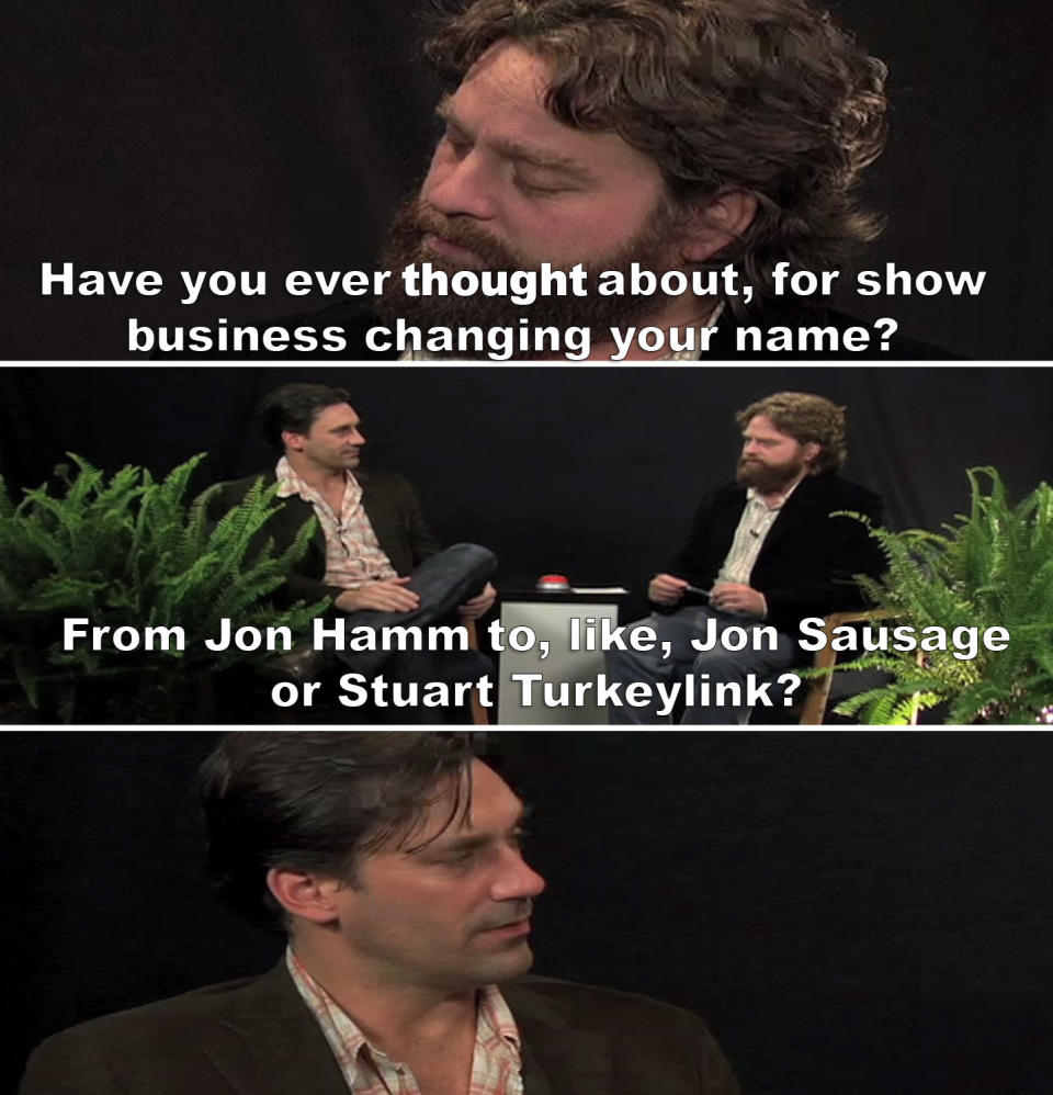 Zach: Have you ever thought about, for show business, changing your name from Jon Hamm to like Jon Sausage or Stuart Turkeylink