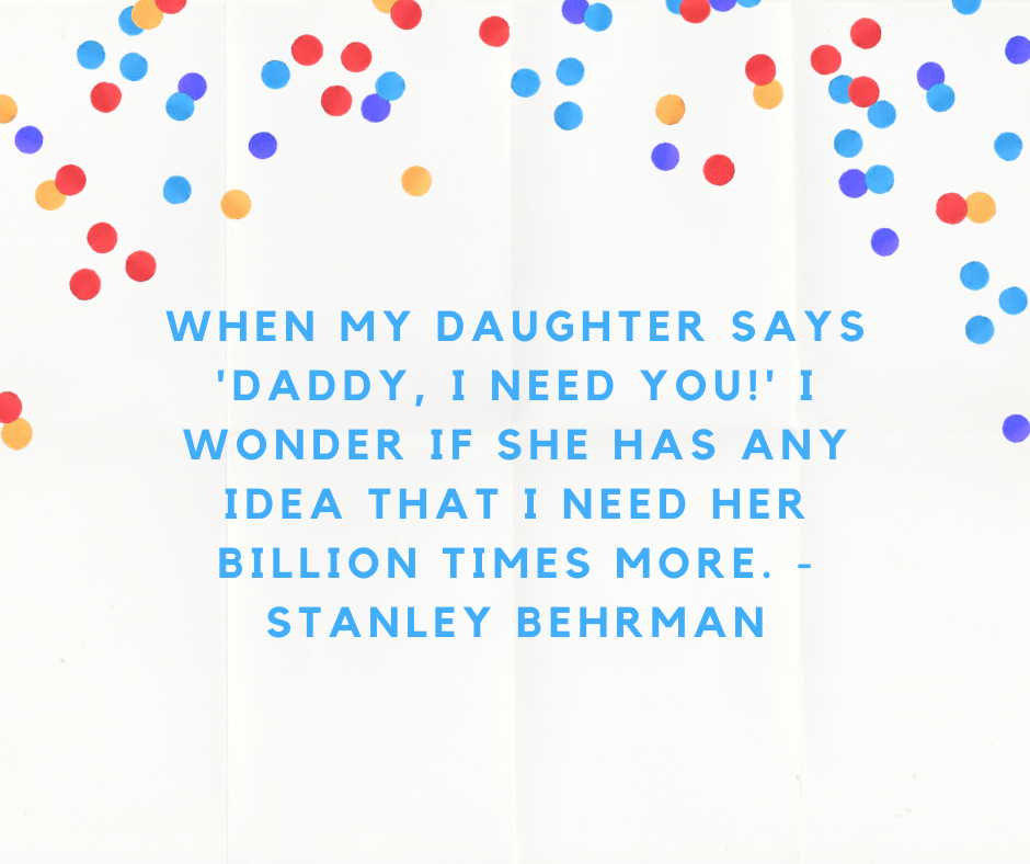 When my daughter says 'Daddy, I need you!' I wonder if she has any idea that I need her billion times more. - Stanley Behrman