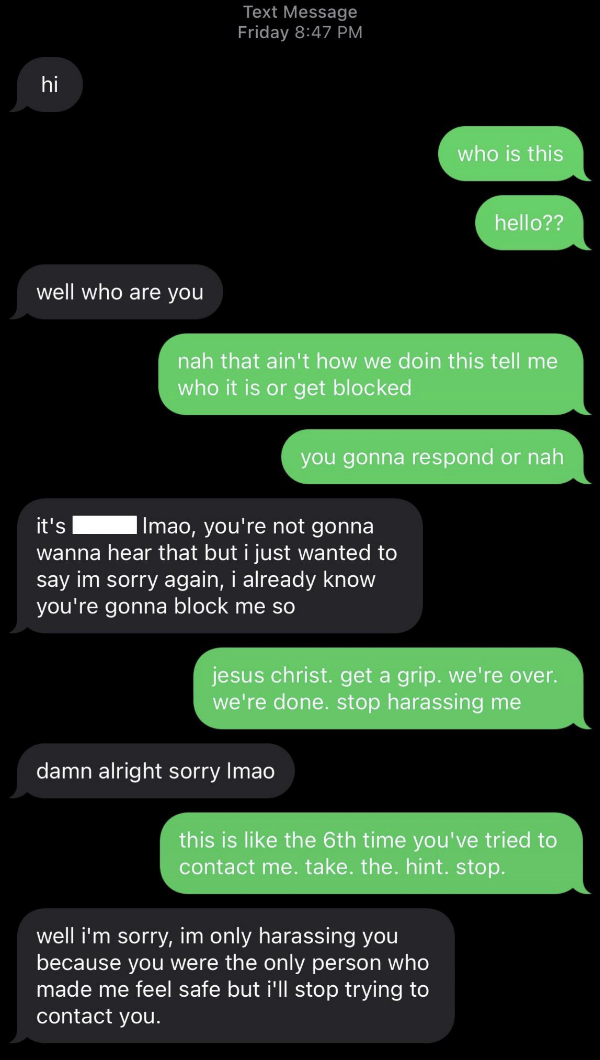 "I just wanted to say I'm sorry again, I already know you're gonna block me," "Jesus Christ, get a grip, we're over, we're done; stop harassing me, this is like the sixth time you've tried to contact me," "Damn, alright, sorry lmao"