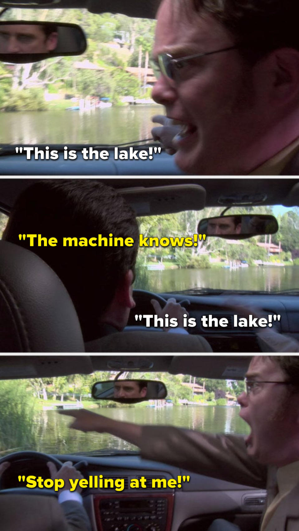 On The Office, in a car, Dwight yells, This is the lake, Michael yells, The machine knows, Dwight yells, This is the lake, and Michael yells, Stop yelling at me