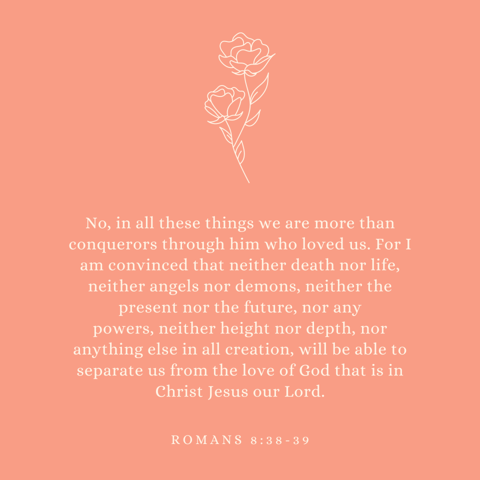 Romans 8:38-39 No, in all these things we are more than conquerors through him who loved us. For I am convinced that neither death nor life, neither angels nor demons, neither the present nor the future, nor any powers, neither height nor depth, nor anything else in all creation, will be able to separate us from the love of God that is in Christ Jesus our Lord.